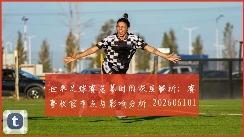 世界足球赛落幕时间深度解析:赛事收官节点与影响分析_20260610190234