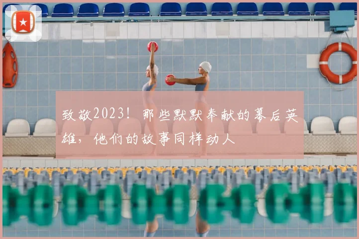 致敬2023!那些默默奉献的幕后英雄,他们的故事同样动人