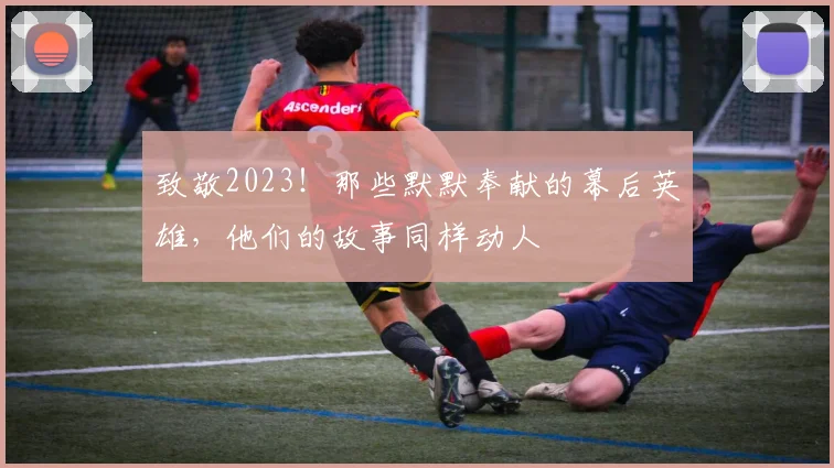 致敬2023!那些默默奉献的幕后英雄,他们的故事同样动人